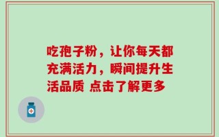 吃孢子粉，让你每天都充满活力，瞬间提升生活品质 点击了解更多