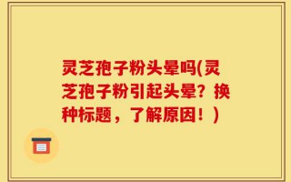 灵芝孢子粉头晕吗(灵芝孢子粉引起头晕？换种标题，了解原因！)
