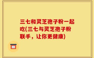 三七和灵芝孢子粉一起吃(三七与灵芝孢子粉联手，让你更健康)
