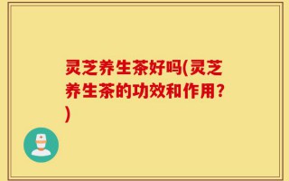 灵芝养生茶好吗(灵芝养生茶的功效和作用？)