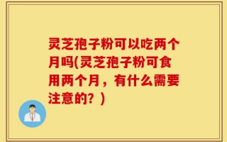 灵芝孢子粉可以吃两个月吗(灵芝孢子粉可食用两个月，有什么需要注意的？)