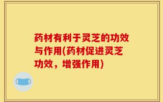 药材有利于灵芝的功效与作用(药材促进灵芝功效，增强作用)