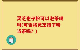 灵芝孢子粉可以泡茶喝吗(可否将灵芝孢子粉当茶喝？)