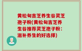 黄松甸吉芝养生谷灵芝孢子粉(黄松甸吉芝养生谷推荐灵芝孢子粉：滋补养生的好选择)