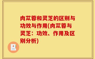 肉苁蓉和灵芝的区别与功效与作用(肉苁蓉与灵芝：功效、作用及区别分析)
