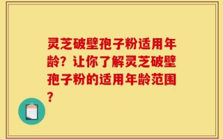 灵芝破壁孢子粉适用年龄？让你了解灵芝破壁孢子粉的适用年龄范围？