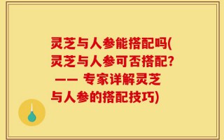 灵芝与人参能搭配吗(灵芝与人参可否搭配？ —— 专家详解灵芝与人参的搭配技巧)