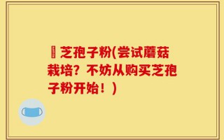 買芝孢子粉(尝试蘑菇栽培？不妨从购买芝孢子粉开始！)