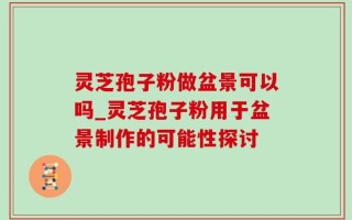 灵芝孢子粉做盆景可以吗_灵芝孢子粉用于盆景制作的可能性探讨