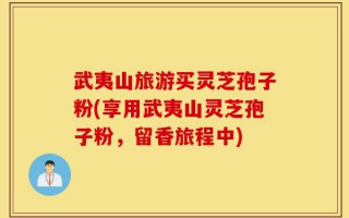武夷山旅游买灵芝孢子粉(享用武夷山灵芝孢子粉，留香旅程中)