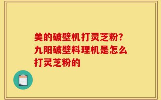 美的破壁机打灵芝粉？九阳破壁料理机是怎么打灵芝粉的
