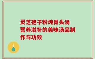 灵芝孢子粉炖骨头汤 营养滋补的美味汤品制作与功效
