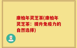 康柏年灵芝茶(康柏年灵芝茶：提升免疫力的自然选择)