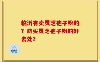 临沂有卖灵芝孢子粉的？购买灵芝孢子粉的好去处？
