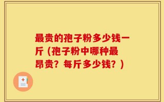 最贵的孢子粉多少钱一斤 (孢子粉中哪种最昂贵？每斤多少钱？)