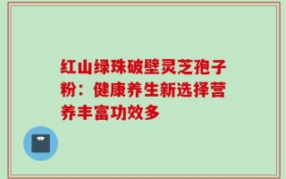红山绿珠破壁灵芝孢子粉：健康养生新选择营养丰富功效多