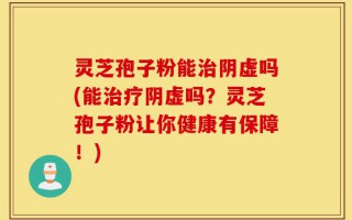 灵芝孢子粉能治阴虚吗(能治疗阴虚吗？灵芝孢子粉让你健康有保障！)