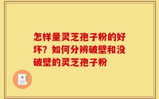 怎样量灵芝孢子粉的好坏？如何分辨破壁和没破壁的灵芝孢子粉