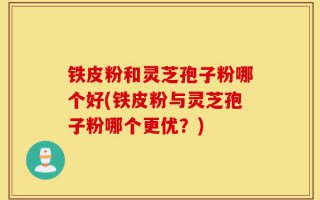 铁皮粉和灵芝孢子粉哪个好(铁皮粉与灵芝孢子粉哪个更优？)