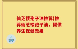 仙芝楼孢子油推荐(推荐仙芝楼孢子油，提供养生保健效果