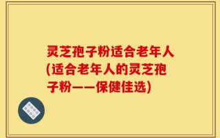 灵芝孢子粉适合老年人(适合老年人的灵芝孢子粉——保健佳选)