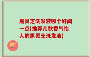黑灵芝洗发液哪个好闻一点(推荐几款香气怡人的黑灵芝洗发液)