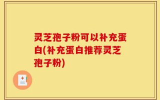 灵芝孢子粉可以补充蛋白(补充蛋白推荐灵芝孢子粉)
