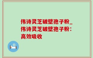 伟诗灵芝破壁孢子粉_伟诗灵芝破壁孢子粉：高效吸收