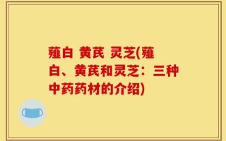 薤白 黄芪 灵芝(薤白、黄芪和灵芝：三种中药药材的介绍)
