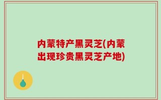 内蒙特产黑灵芝(内蒙出现珍贵黑灵芝产地)