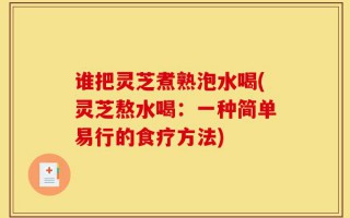 谁把灵芝煮熟泡水喝(灵芝熬水喝：一种简单易行的食疗方法)