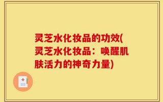 灵芝水化妆品的功效(灵芝水化妆品：唤醒肌肤活力的神奇力量)