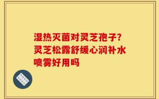 湿热灭菌对灵芝孢子？灵芝松露舒缓心润补水喷雾好用吗