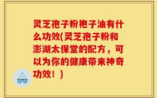 灵芝孢子粉袍子油有什么功效(灵芝孢子粉和澎湖太保堂的配方，可以为你的健康带来神奇功效！)