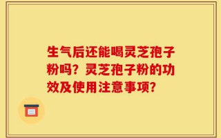 生气后还能喝灵芝孢子粉吗？灵芝孢子粉的功效及使用注意事项？