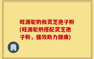 旺源驼奶和灵芝孢子粉(旺源驼奶搭配灵芝孢子粉，强效助力健康)