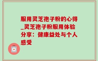 服用灵芝孢子粉的心得_灵芝孢子粉服用体验分享：健康益处与个人感受