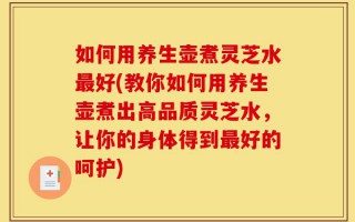 如何用养生壶煮灵芝水最好(教你如何用养生壶煮出高品质灵芝水，让你的身体得到最好的呵护)