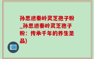 孙思邈秦岭灵芝孢子粉_孙思邈秦岭灵芝孢子粉：传承千年的养生圣品)