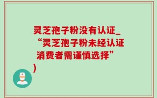 灵芝孢子粉没有认证_“灵芝孢子粉未经认证 消费者需谨慎选择”)