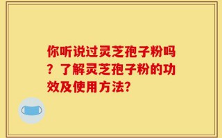 你听说过灵芝孢子粉吗？了解灵芝孢子粉的功效及使用方法？