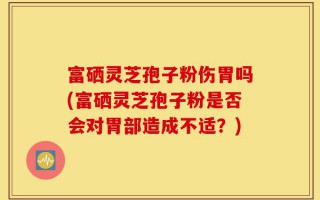 富硒灵芝孢子粉伤胃吗(富硒灵芝孢子粉是否会对胃部造成不适？)