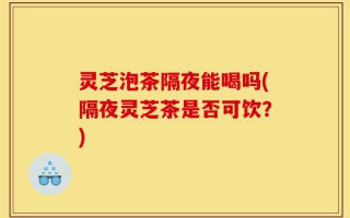 灵芝泡茶隔夜能喝吗(隔夜灵芝茶是否可饮？)