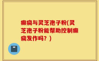 癫痫与灵芝孢子粉(灵芝孢子粉能帮助控制癫痫发作吗？)