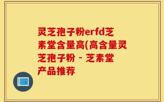 灵芝孢子粉erfd芝素堂含量高(高含量灵芝孢子粉 - 芝素堂产品推荐