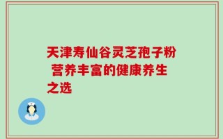 天津寿仙谷灵芝孢子粉 营养丰富的健康养生之选