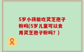 5岁小孩能吃灵芝孢子粉吗(5岁儿童可以食用灵芝孢子粉吗？)