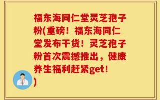 福东海同仁堂灵芝孢子粉(重磅！福东海同仁堂发布干货！灵芝孢子粉首次震撼推出，健康养生福利赶紧get！)