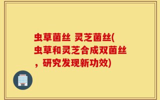虫草菌丝 灵芝菌丝(虫草和灵芝合成双菌丝，研究发现新功效)