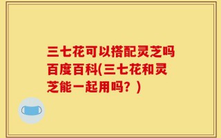 三七花可以搭配灵芝吗百度百科(三七花和灵芝能一起用吗？)